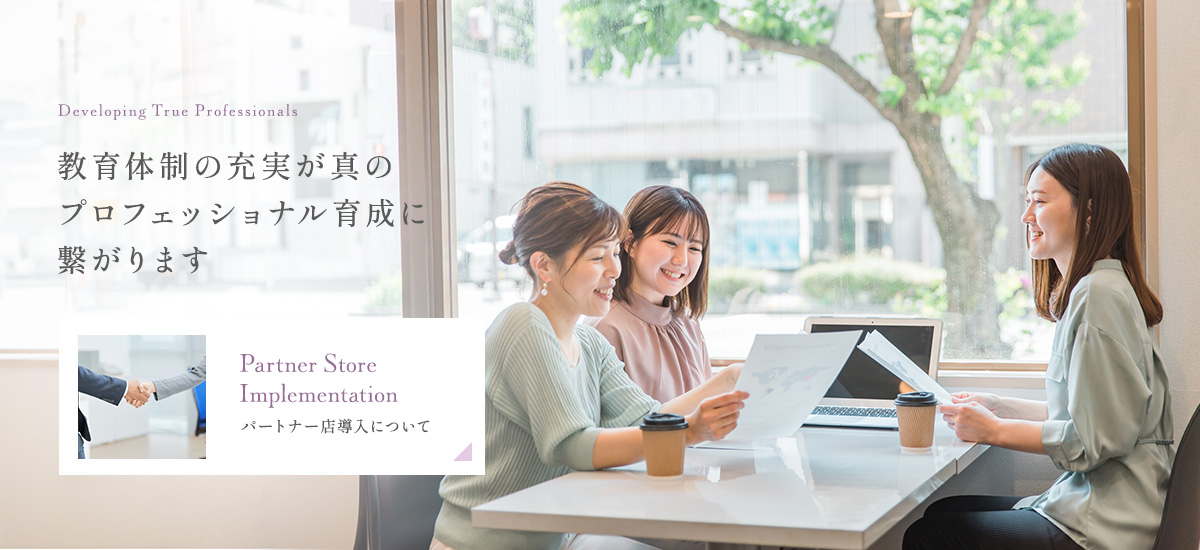 Developing True Professionals 教育体制の充実が真のプロフェッショナル育成に繋がります Partner Store Implementation パートナー店導入について