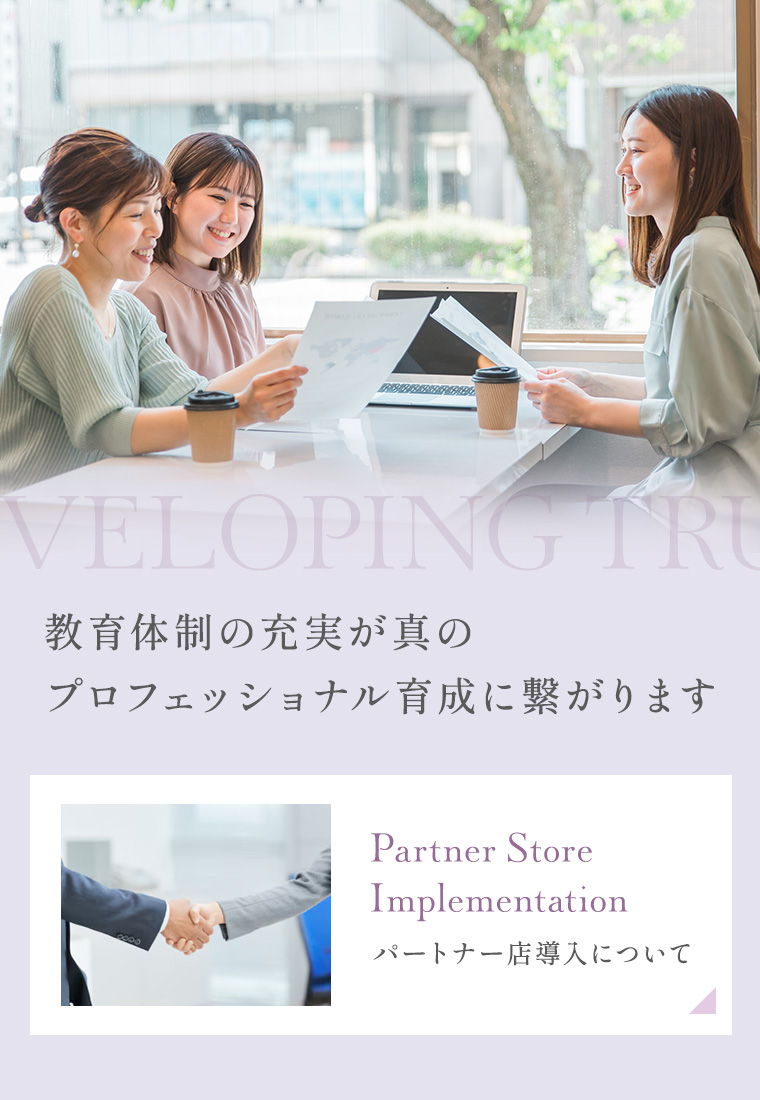 Developing True Professionals 教育体制の充実が真のプロフェッショナル育成に繋がります Partner Store Implementation パートナー店導入について